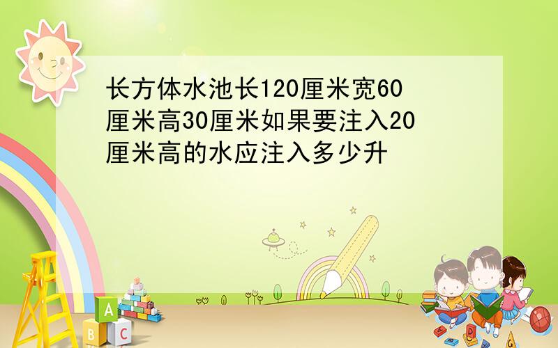 长方体水池长120厘米宽60厘米高30厘米如果要注入20厘米高的水应注入多少升