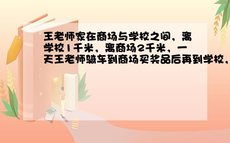 王老师家在商场与学校之间，离学校1千米，离商场2千米，一天王老师骑车到商场买奖品后再到学校，结果比平常步行直接到校迟20