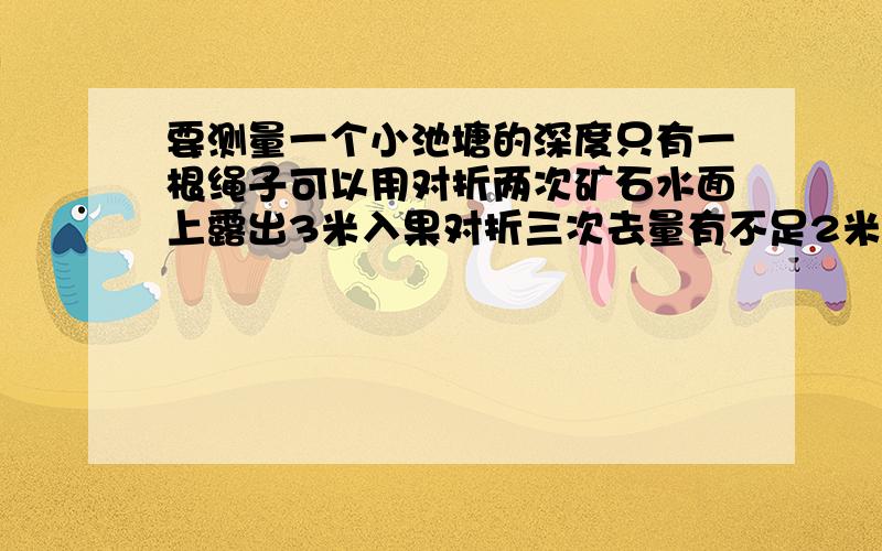 要测量一个小池塘的深度只有一根绳子可以用对折两次矿石水面上露出3米入果对折三次去量有不足2米求绳长,