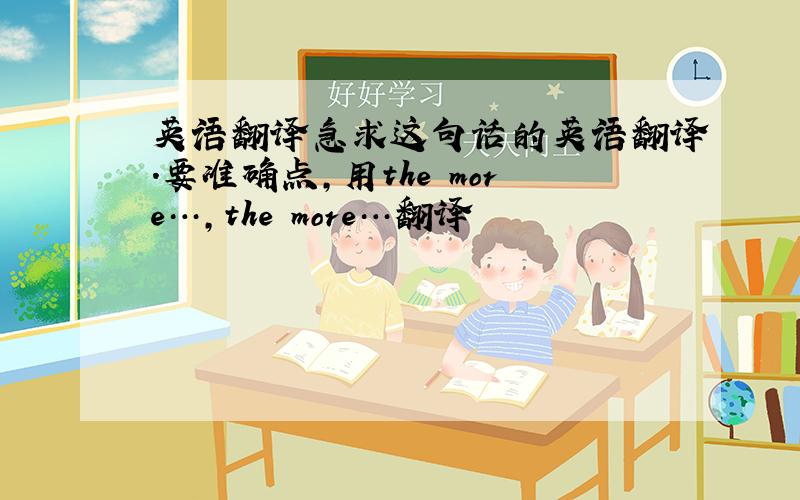 英语翻译急求这句话的英语翻译.要准确点,用the more…,the more…翻译