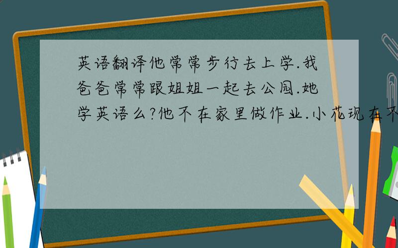 英语翻译他常常步行去上学.我爸爸常常跟姐姐一起去公园.她学英语么?他不在家里做作业.小花现在不是在做作业,她正在画画.