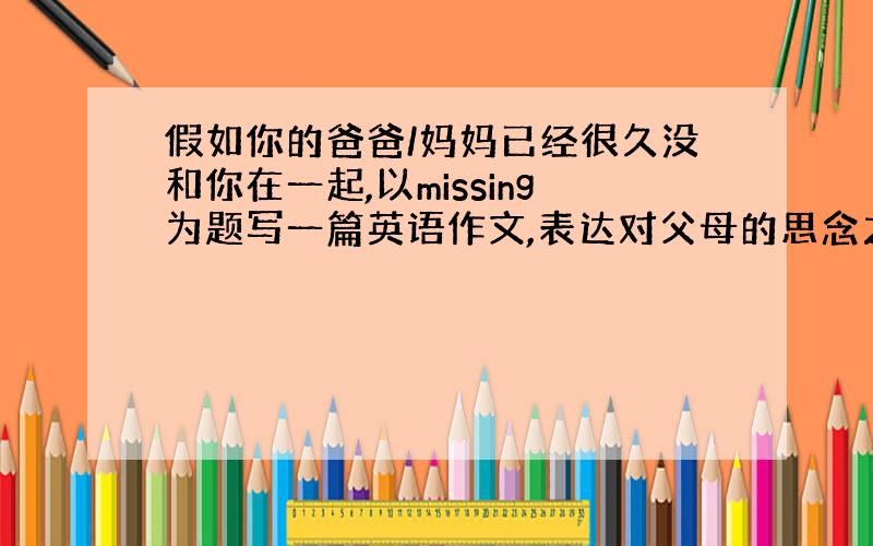 假如你的爸爸/妈妈已经很久没和你在一起,以missing为题写一篇英语作文,表达对父母的思念之情