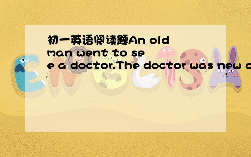 初一英语阅读题An old man went to see a doctor.The doctor was new an