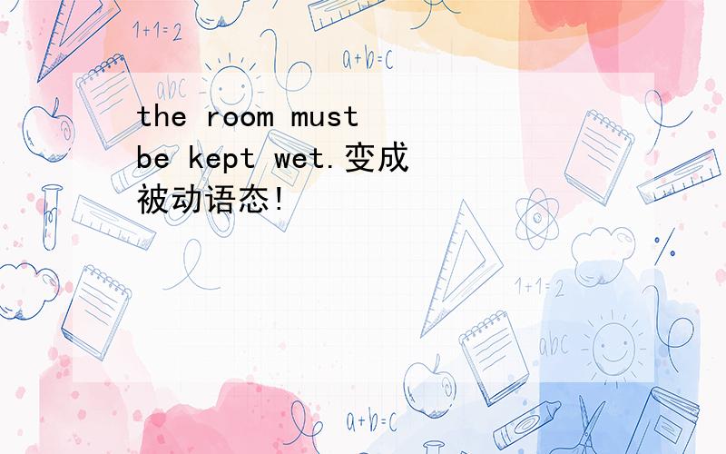 the room must be kept wet.变成被动语态!