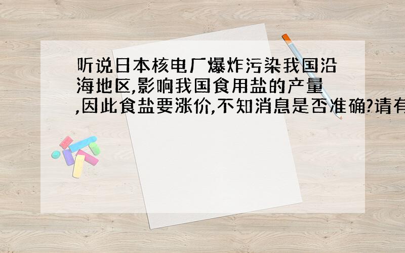 听说日本核电厂爆炸污染我国沿海地区,影响我国食用盐的产量,因此食盐要涨价,不知消息是否准确?请有关