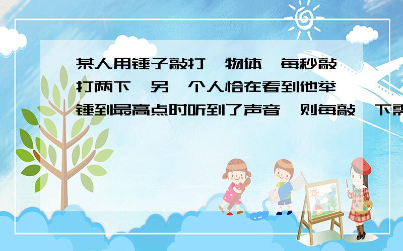 某人用锤子敲打一物体,每秒敲打两下,另一个人恰在看到他举锤到最高点时听到了声音,则每敲一下需要多少秒