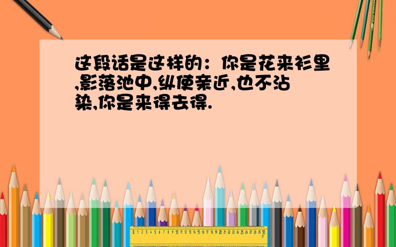 这段话是这样的：你是花来衫里,影落池中,纵使亲近,也不沾染,你是来得去得.