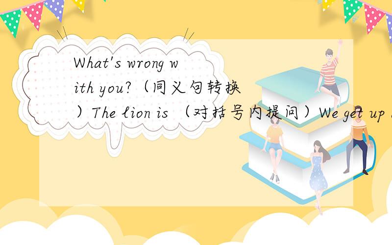 What's wrong with you?（同义句转换）The lion is （对括号内提问）We get up a