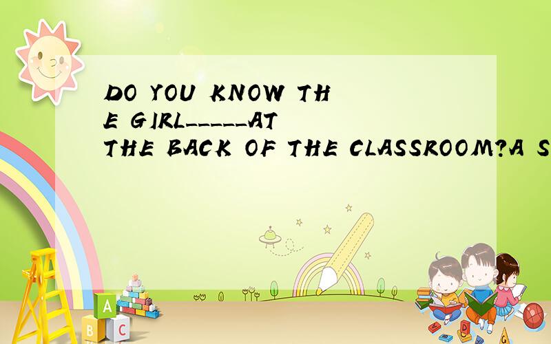 DO YOU KNOW THE GIRL_____AT THE BACK OF THE CLASSROOM?A SEAT