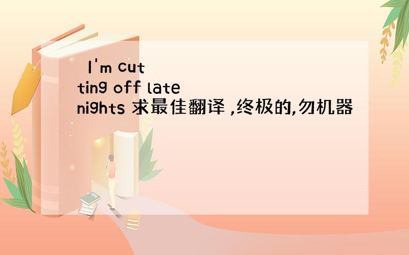 ​I'm cutting off late nights 求最佳翻译 ,终极的,勿机器