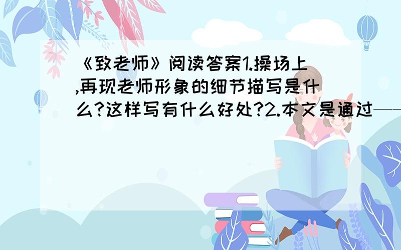 《致老师》阅读答案1.操场上,再现老师形象的细节描写是什么?这样写有什么好处?2.本文是通过———的手法抒发我对老师的感