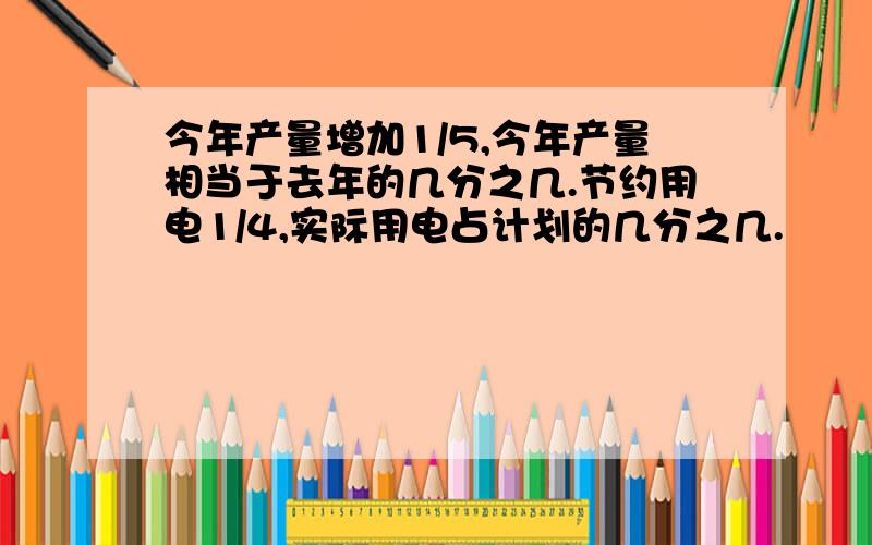 今年产量增加1/5,今年产量相当于去年的几分之几.节约用电1/4,实际用电占计划的几分之几.