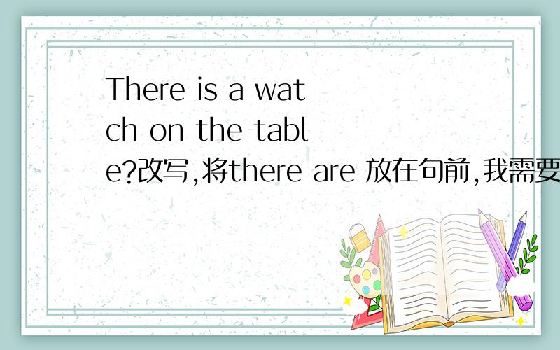 There is a watch on the table?改写,将there are 放在句前,我需要形式.