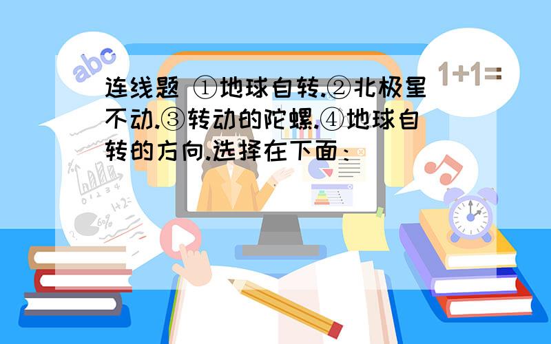 连线题 ①地球自转.②北极星不动.③转动的陀螺.④地球自转的方向.选择在下面：