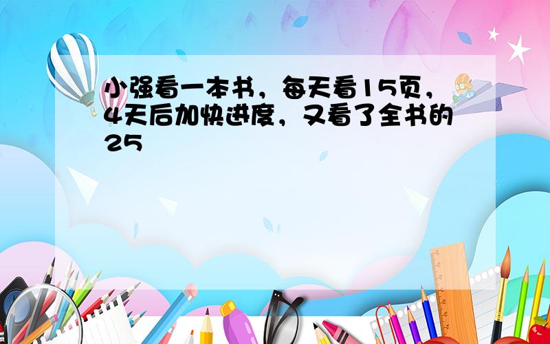 小强看一本书，每天看15页，4天后加快进度，又看了全书的25