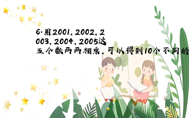 6.用2001,2002,2003,2004,2005这五个数两两相乘,可以得到10个不同的乘积,问乘积中有多少个是偶数