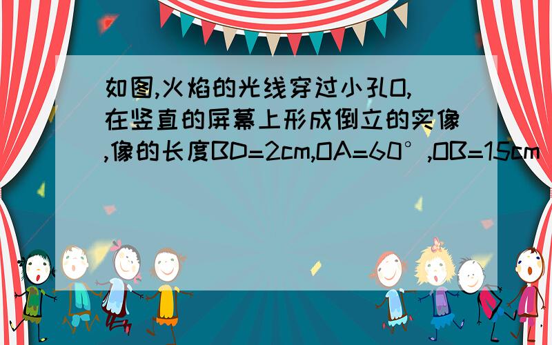 如图,火焰的光线穿过小孔O,在竖直的屏幕上形成倒立的实像,像的长度BD=2cm,OA=60°,OB=15cm