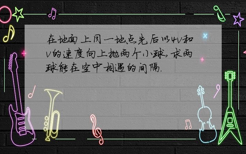 在地面上同一地点先后以4v和v的速度向上抛两个小球,求两球能在空中相遇的间隔.