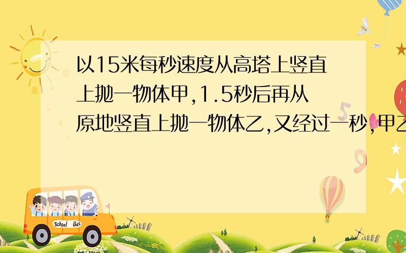 以15米每秒速度从高塔上竖直上抛一物体甲,1.5秒后再从原地竖直上抛一物体乙,又经过一秒,甲乙相遇.则乙的抛出速度为多少