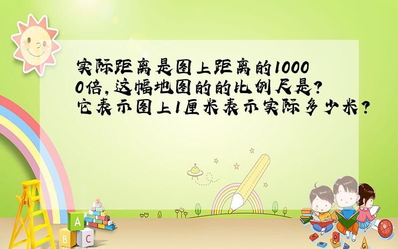 实际距离是图上距离的10000倍,这幅地图的的比例尺是?它表示图上1厘米表示实际多少米?