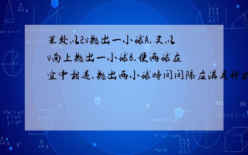 某处以2v抛出一小球A,又以v向上抛出一小球B,使两球在空中相遇,抛出两小球时间间隔应满足什么条件?