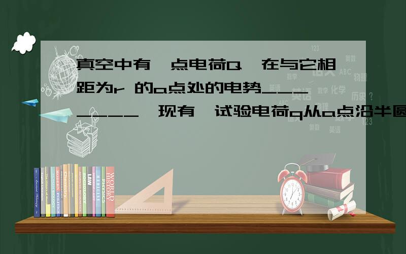 真空中有一点电荷Q,在与它相距为r 的a点处的电势_______,现有一试验电荷q从a点沿半圆弧轨道运动到b点,则电场力