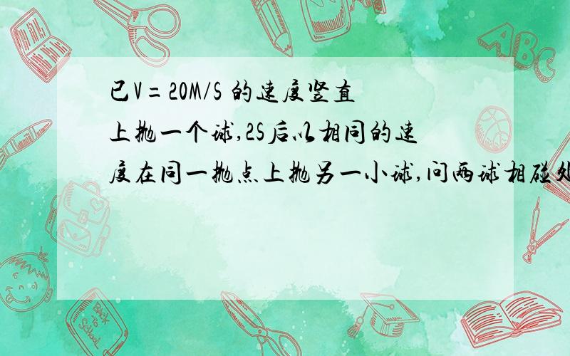 已V=20M/S 的速度竖直上抛一个球,2S后以相同的速度在同一抛点上抛另一小球,问两球相碰处离抛点的高度