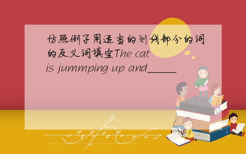 仿照例子用适当的划线部分的词的反义词填空The cat is jummping up and_____