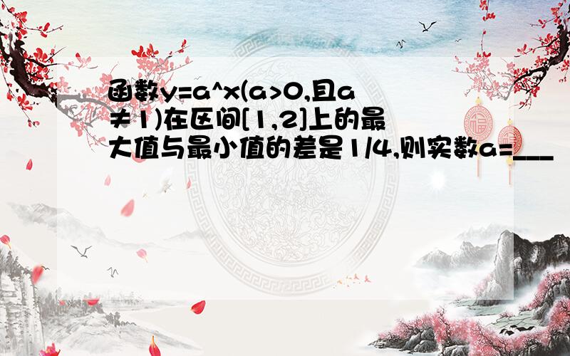 函数y=a^x(a>0,且a≠1)在区间[1,2]上的最大值与最小值的差是1/4,则实数a=___