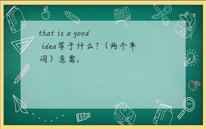 that is a good idea等于什么?（两个单词）急需,