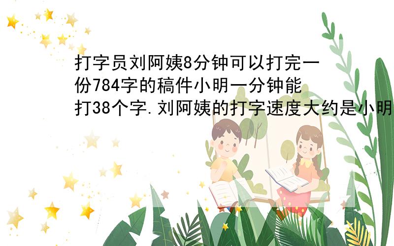 打字员刘阿姨8分钟可以打完一份784字的稿件小明一分钟能打38个字.刘阿姨的打字速度大约是小明的几倍的