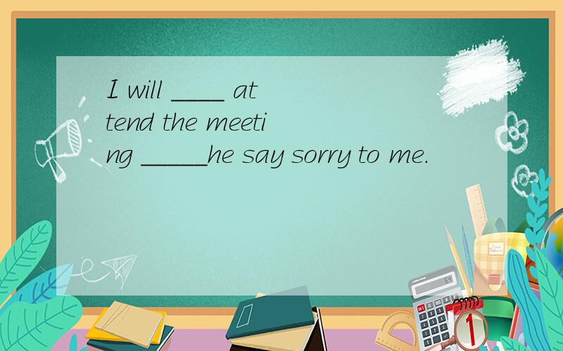 I will ____ attend the meeting _____he say sorry to me.