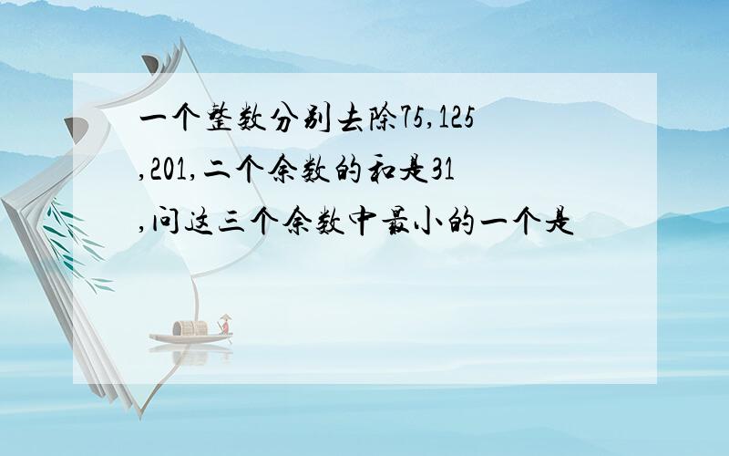 一个整数分别去除75,125,201,二个余数的和是31,问这三个余数中最小的一个是