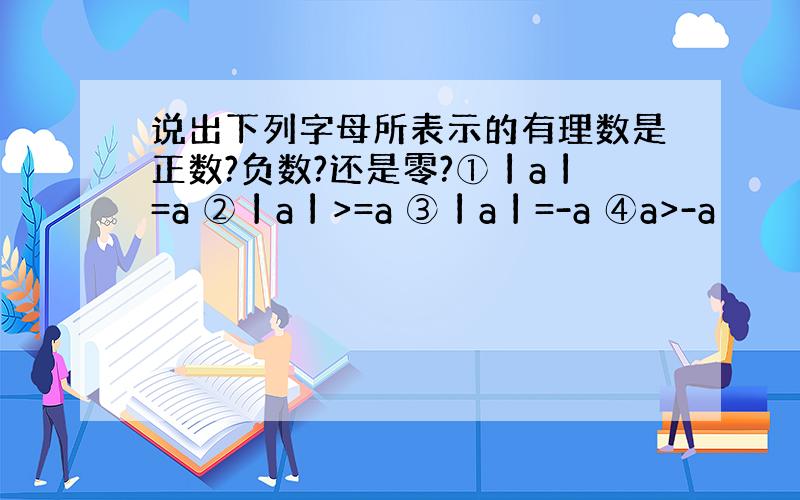 说出下列字母所表示的有理数是正数?负数?还是零?①丨a丨=a ②丨a丨>=a ③丨a丨=-a ④a>-a