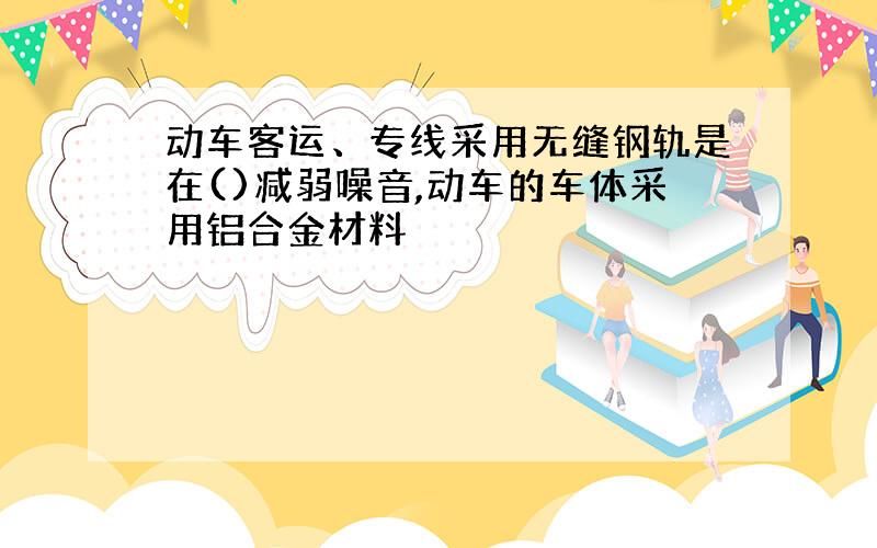 动车客运、专线采用无缝钢轨是在()减弱噪音,动车的车体采用铝合金材料