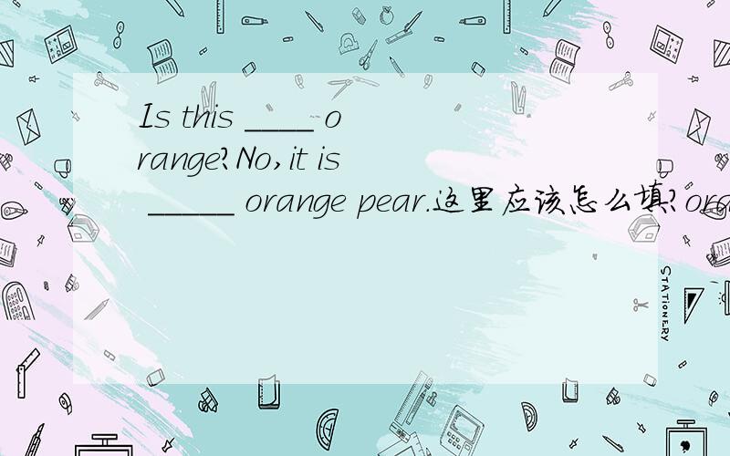 Is this ____ orange?No,it is _____ orange pear.这里应该怎么填?orang