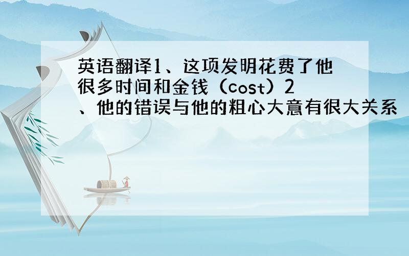 英语翻译1、这项发明花费了他很多时间和金钱（cost）2、他的错误与他的粗心大意有很大关系（have...to do w