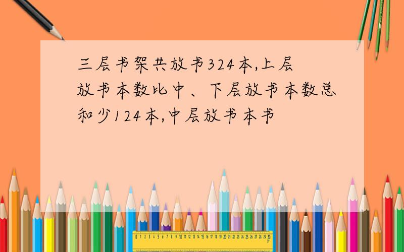 三层书架共放书324本,上层放书本数比中、下层放书本数总和少124本,中层放书本书