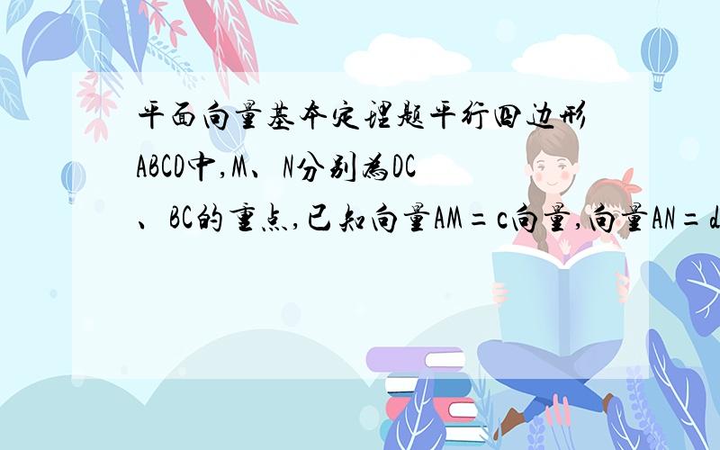 平面向量基本定理题平行四边形ABCD中,M、N分别为DC、BC的重点,已知向量AM=c向量,向量AN=d向量,试用向量c