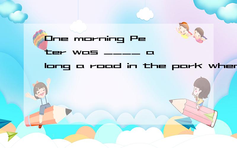 One morning Peter was ____ along a road in the park when he