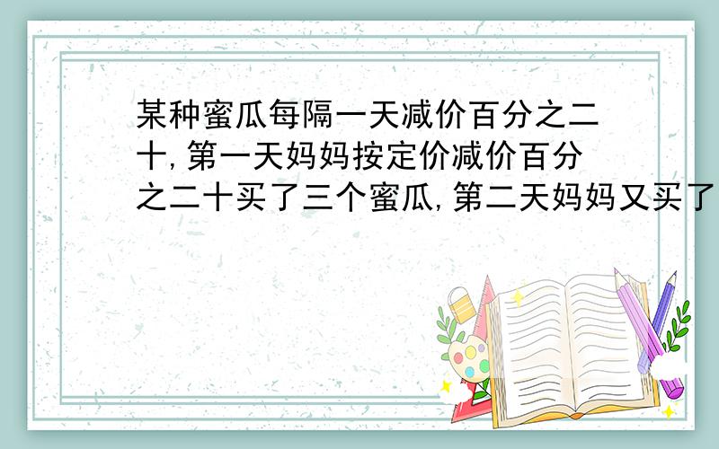 某种蜜瓜每隔一天减价百分之二十,第一天妈妈按定价减价百分之二十买了三个蜜瓜,第二天妈妈又买了五个