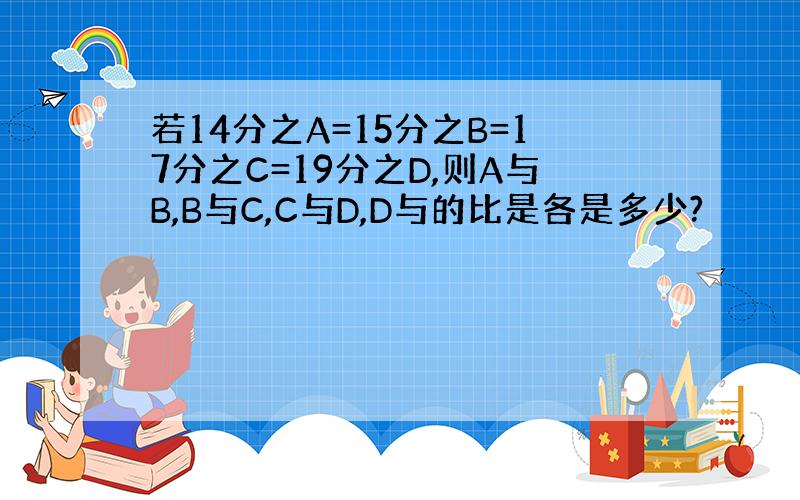 若14分之A=15分之B=17分之C=19分之D,则A与B,B与C,C与D,D与的比是各是多少?