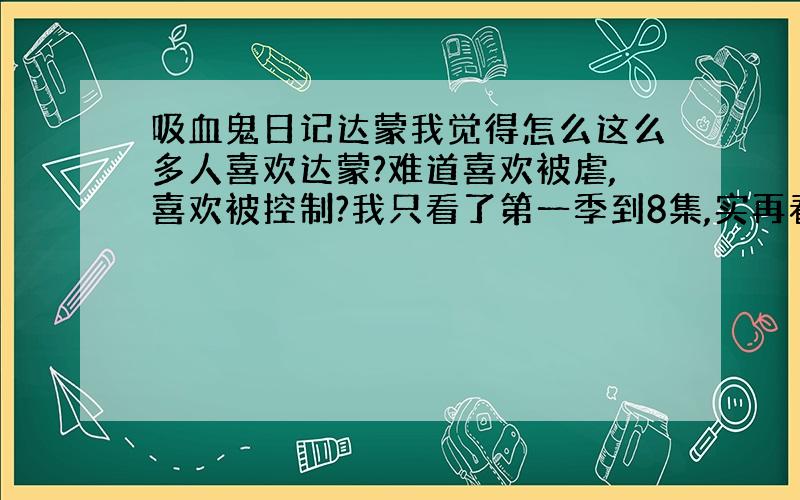 吸血鬼日记达蒙我觉得怎么这么多人喜欢达蒙?难道喜欢被虐,喜欢被控制?我只看了第一季到8集,实再看不下去了,首先是喜欢他的