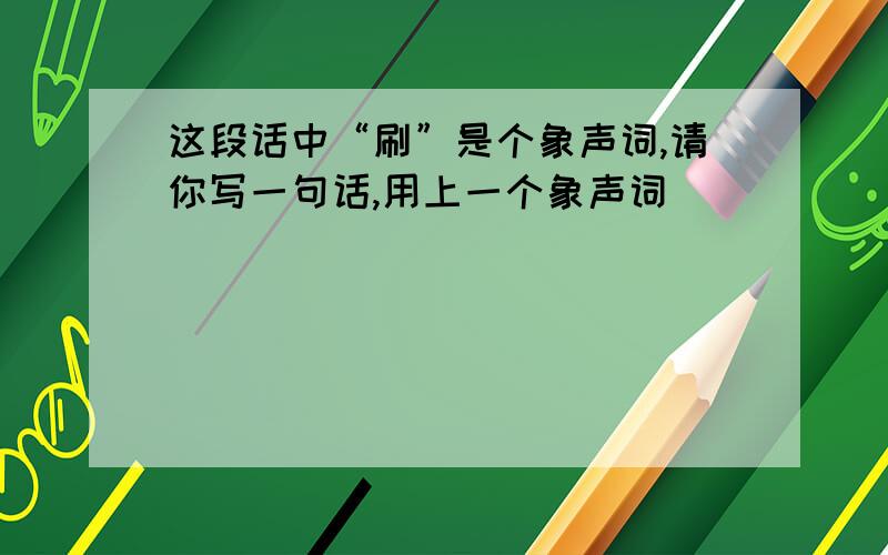 这段话中“刷”是个象声词,请你写一句话,用上一个象声词