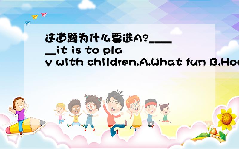 这道题为什么要选A?______it is to play with children.A.What fun B.How