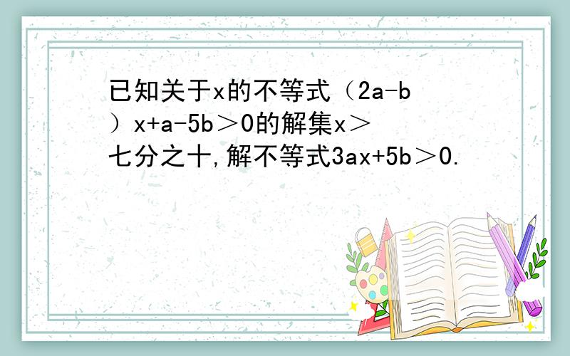 已知关于x的不等式（2a-b）x+a-5b＞0的解集x＞七分之十,解不等式3ax+5b＞0.