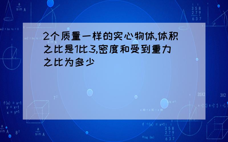 2个质量一样的实心物体,体积之比是1比3,密度和受到重力之比为多少