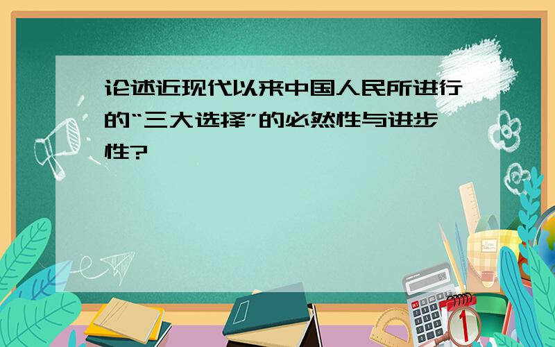 论述近现代以来中国人民所进行的“三大选择”的必然性与进步性?