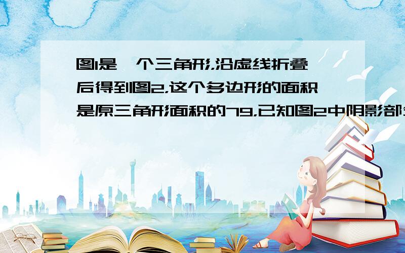 图1是一个三角形，沿虚线折叠后得到图2，这个多边形的面积是原三角形面积的79，已知图2中阴影部分的面积和为15平方厘米，