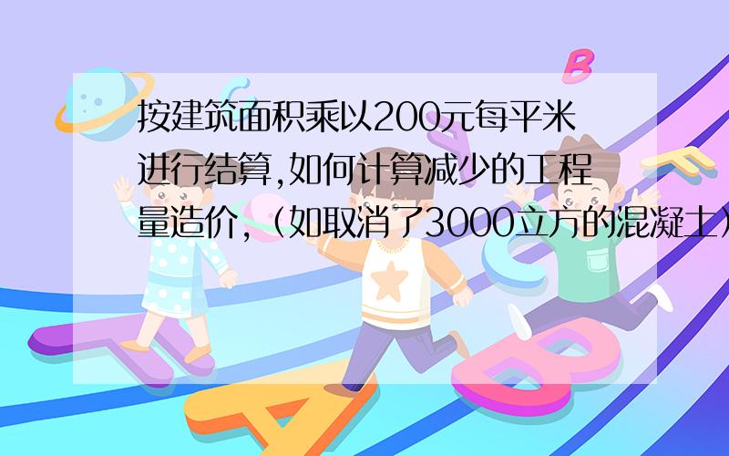 按建筑面积乘以200元每平米进行结算,如何计算减少的工程量造价,（如取消了3000立方的混凝土）?